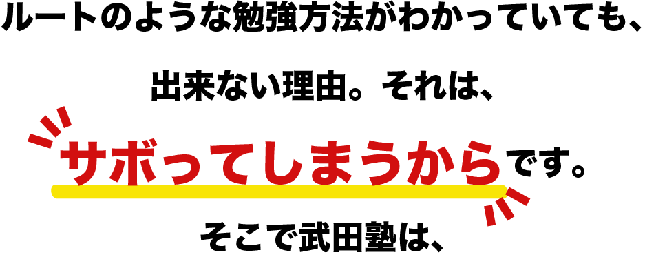 ルートのような勉強方法がわかっていても、出来ない理由。それは、サボってしまうからです。そこで武田塾は、